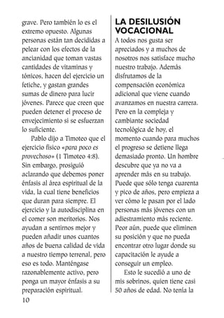 grave. Pero también lo es el
extremo opuesto. Algunas
personas están tan decididas a
pelear con los efectos de la
ancianidad que toman vastas
cantidades de vitaminas y
tónicos, hacen del ejercicio un
fetiche, y gastan grandes
sumas de dinero para lucir
jóvenes. Parece que creen que
pueden detener el proceso de
envejecimiento si se esfuerzan
lo suficiente.
Pablo dijo a Timoteo que el
ejercicio físico «para poco es
provechoso» (1 Timoteo 4:8).
Sin embargo, prosiguió
aclarando que debemos poner
énfasis al área espiritual de la
vida, la cual tiene beneficios
que duran para siempre. El
ejercicio y la autodisciplina en
el comer son meritorios. Nos
ayudan a sentirnos mejor y
pueden añadir unos cuantos
años de buena calidad de vida
a nuestro tiempo terrenal, pero
eso es todo. Manténgase
razonablemente activo, pero
ponga un mayor énfasis a su
preparación espiritual.
LA DESILUSIÓN
VOCACIONAL
A todos nos gusta ser
apreciados y a muchos de
nosotros nos satisface mucho
nuestro trabajo. Además
disfrutamos de la
compensación económica
adicional que viene cuando
avanzamos en nuestra carrera.
Pero en la compleja y
cambiante sociedad
tecnológica de hoy, el
momento cuando para muchos
el progreso se detiene llega
demasiado pronto. Un hombre
descubre que ya no va a
aprender más en su trabajo.
Puede que sólo tenga cuarenta
y pico de años, pero empieza a
ver cómo le pasan por el lado
personas más jóvenes con un
adiestramiento más reciente.
Peor aún, puede que eliminen
su posición y que no pueda
encontrar otro lugar donde su
capacitación le ayude a
conseguir un empleo.
Esto le sucedió a uno de
mis sobrinos, quien tiene casi
50 años de edad. No tenía la
10
SS713AcabemosBien_preps.qxp 30.05.07 17:41 Página 10
 