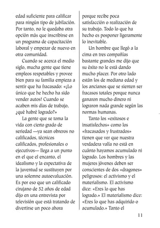 edad suficiente para calificar
para ningún tipo de jubilación.
Por tanto, no le quedaba otra
opción más que inscribirse en
un programa de capacitación
laboral y empezar de nuevo en
otra comunidad.
Cuando se acerca el medio
siglo, mucha gente que tiene
empleos respetables y provee
bien para su familia empieza a
sentir que ha fracasado: «¡Lo
único que he hecho ha sido
vender autos! Cuando se
acaben mis días de trabajo,
¿qué habré logrado?»
La gente que se toma la
vida con cierto grado de
seriedad —ya sean obreros no
calificados, técnicos
calificados, profesionales o
ejecutivos— llega a un punto
en el que el encanto, el
idealismo y la expectativa de
la juventud se sustituyen por
una solemne autoevaluación.
Es por eso que un calificado
cirujano de 52 años de edad
dijo en una entrevista por
televisión que está tratando de
divertirse un poco ahora
porque recibe poca
satisfacción o realización de
su trabajo. Todo lo que ha
hecho es posponer ligeramente
lo inevitable.
Un hombre que llegó a la
cima en tres compañías
bastante grandes me dijo que
su éxito no le está dando
mucho placer. Por otro lado
están los de mediana edad y
los ancianos que se sienten ser
fracasos totales porque nunca
ganaron mucho dinero ni
lograron nada grande según las
normas humanas.
Tanto los «exitosos e
insatisfechos» como los
«fracasados y frustrados»
tienen que ver que nuestra
verdadera valía no está en
cuánto hayamos acumulado ni
logrado. Los hombres y las
mujeres jóvenes deben ser
conscientes de dos «dragones»
peligrosos: el activismo y el
materialismo. El activismo
dice: «Eres lo que has
logrado.» El materialismo dice:
«Eres lo que has adquirido o
acumulado.» Tanto el
11
SS713AcabemosBien_preps.qxp 30.05.07 17:41 Página 11
 