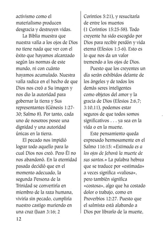activismo como el
materialismo producen
desgracia y destruyen vidas.
La Biblia muestra que
nuestra valía a los ojos de Dios
no tiene nada que ver con el
éxito que hayamos alcanzado
según las normas de este
mundo, ni con cuánto
hayamos acumulado. Nuestra
valía radica en el hecho de que
Dios nos creó a Su imagen y
nos dio la autoridad para
gobernar la tierra y Sus
representantes (Génesis 1:27-
30; Salmo 8). Por tanto, cada
uno de nosotros posee una
dignidad y una autoridad
únicas en la tierra.
El pecado nos impidió
lograr todo aquello para lo
cual Dios nos creó. Pero Él no
nos abandonó. En la eternidad
pasada decidió que en el
momento adecuado, la
segunda Persona de la
Trinidad se convertiría en
miembro de la raza humana,
viviría sin pecado, cumpliría
nuestro castigo muriendo en
una cruz (Juan 3:16; 2
Corintios 5:21), y resucitaría
de entre los muertos
(1 Corintios 15:25-58). Todo
creyente ha sido escogido por
Dios para recibir perdón y vida
eterna (Efesios 1:3-6). Esto es
lo que nos da un valor
tremendo a los ojos de Dios.
Puesto que los creyentes un
día serán exhibidos delante de
los ángeles y de todos los
demás seres inteligentes
como objetos del amor y la
gracia de Dios (Efesios 2:6,7;
3:10,11), podemos estar
seguros de que todos somos
significativos . . . ya sea en la
vida o en la muerte.
Este pensamiento queda
expresado hermosamente en el
Salmo 116:15: «Estimada es a
los ojos de Jehová la muerte de
sus santos.» La palabra hebrea
que se traduce por «estimada»
a veces significa «valiosa»,
pero también significa
«costosa», algo que ha costado
dolor o trabajo, como en
Proverbios 12:27. Puesto que
el salmista está alabando a
Dios por librarlo de la muerte,
12
SS713AcabemosBien_preps.qxp 30.05.07 17:41 Página 12
 