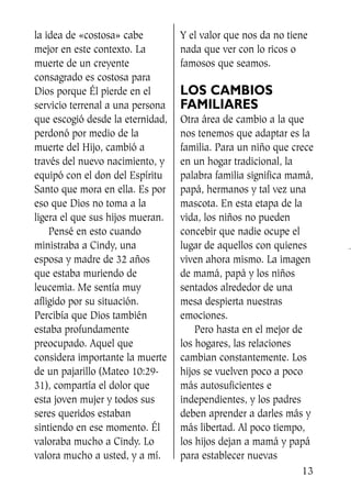 la idea de «costosa» cabe
mejor en este contexto. La
muerte de un creyente
consagrado es costosa para
Dios porque Él pierde en el
servicio terrenal a una persona
que escogió desde la eternidad,
perdonó por medio de la
muerte del Hijo, cambió a
través del nuevo nacimiento, y
equipó con el don del Espíritu
Santo que mora en ella. Es por
eso que Dios no toma a la
ligera el que sus hijos mueran.
Pensé en esto cuando
ministraba a Cindy, una
esposa y madre de 32 años
que estaba muriendo de
leucemia. Me sentía muy
afligido por su situación.
Percibía que Dios también
estaba profundamente
preocupado. Aquel que
considera importante la muerte
de un pajarillo (Mateo 10:29-
31), compartía el dolor que
esta joven mujer y todos sus
seres queridos estaban
sintiendo en ese momento. Él
valoraba mucho a Cindy. Lo
valora mucho a usted, y a mí.
Y el valor que nos da no tiene
nada que ver con lo ricos o
famosos que seamos.
LOS CAMBIOS
FAMILIARES
Otra área de cambio a la que
nos tenemos que adaptar es la
familia. Para un niño que crece
en un hogar tradicional, la
palabra familia significa mamá,
papá, hermanos y tal vez una
mascota. En esta etapa de la
vida, los niños no pueden
concebir que nadie ocupe el
lugar de aquellos con quienes
viven ahora mismo. La imagen
de mamá, papá y los niños
sentados alrededor de una
mesa despierta nuestras
emociones.
Pero hasta en el mejor de
los hogares, las relaciones
cambian constantemente. Los
hijos se vuelven poco a poco
más autosuficientes e
independientes, y los padres
deben aprender a darles más y
más libertad. Al poco tiempo,
los hijos dejan a mamá y papá
para establecer nuevas
13
SS713AcabemosBien_preps.qxp 30.05.07 17:41 Página 13
 