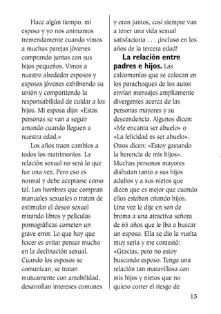 Hace algún tiempo, mi
esposa y yo nos animamos
tremendamente cuando vimos
a muchas parejas jóvenes
comprando juntas con sus
hijos pequeños. Vimos a
nuestro alrededor esposos y
esposas jóvenes exhibiendo su
unión y compartiendo la
responsabilidad de cuidar a los
hijos. Mi esposa dijo: «Estas
personas se van a seguir
amando cuando lleguen a
nuestra edad.»
Los años traen cambios a
todos los matrimonios. La
relación sexual no será lo que
fue una vez. Pero eso es
normal y debe aceptarse como
tal. Los hombres que compran
manuales sexuales o tratan de
estimular el deseo sexual
mirando libros y películas
pornográficas cometen un
grave error. Lo que hay que
hacer es evitar pensar mucho
en la declinación sexual.
Cuando los esposos se
comunican, se tratan
mutuamente con amabilidad,
desarrollan intereses comunes
y oran juntos, casi siempre van
a tener una vida sexual
satisfactoria . . . ¡incluso en los
años de la tercera edad!
La relación entre
padres e hijos. Las
calcomanías que se colocan en
los parachoques de los autos
envían mensajes ampliamente
divergentes acerca de las
personas mayores y su
descendencia. Algunos dicen:
«Me encanta ser abuelo» o
«La felicidad es ser abuelo».
Otros dicen: «Estoy gastando
la herencia de mis hijos».
Muchas personas mayores
disfrutan tanto a sus hijos
adultos y a sus nietos que
dicen que es mejor que cuando
ellos estaban criando hijos.
Una vez le dije en son de
broma a una atractiva señora
de 65 años que le iba a buscar
un esposo. Ella se dio la vuelta
muy seria y me contestó:
«Gracias, pero no estoy
buscando esposo. Tengo una
relación tan maravillosa con
mis hijos y nietos que no
quiero correr el riesgo de
15
SS713AcabemosBien_preps.qxp 30.05.07 17:41 Página 15
 