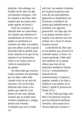 perderla.» Sin embargo, un
hombre de 80 años me dijo
con bastante amargura: «No
les importo a mis hijos. Sólo
esperan que me muera para
poder agarrar mi dinero.»
Entre los cristianos, la
relación debe ser maravillosa.
Los adultos que obedecen el
mandamiento de honrar a sus
padres se mantienen en
contacto con ellos. Los padres
que son sabios se dan a querer
haciendo todo lo posible para
evitar meterse en lo que no les
importa ni ser dominantes.
Aman a sus nietos, pero no
violan la autoridad de
los padres.
He observado que muchas
viudas ancianas son ignoradas
por sus hijos, sobre todo
cuando viven en un asilo de
ancianos. Tal vez los hijos
disfrutan más visitar a los
padres que todavía viven
juntos en una casa. Quizás
razonen que su madre tiene
muchos compañeros y amigos
donde está viviendo.
Cualquiera que sea la razón,
está mal. Las madres y abuelas
por lo general quieren estar
cerca de sus descendientes.
Ignorarlas es desobedecer las
Escrituras y establecer un
patrón que probablemente se
transfiera a la siguiente
generación. Los hijos que ven
a sus padres mostrar amor y
respeto a los abuelos casi con
certeza van a hacer lo mismo
cuando crezcan.
La bendición de Dios está
en las familias que practican la
sumisión mutua, el amor y el
respeto profundo. Pablo dejó
esto implícito en su pasaje
clásico que trata de las
relaciones familiares: Efesios
5:22–6:3. Inmediatamente
después de sus
amonestaciones a esposos y
esposas, mandó a los hijos a
obedecer a sus padres en el
Señor y repitió la promesa de
Éxodo 20:12.
No hay nada que haga más
feliz a las personas mayores
que las relaciones familiares
estrechas. Una pareja de la
tercera edad que conozco, y
16
SS713AcabemosBien_preps.qxp 30.05.07 17:41 Página 16
 