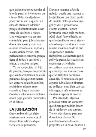 que fácilmente se puede dar el
lujo de pasar el invierno en un
clima cálido, me dijo hace
poco que se van a quedar en
casa de ahora en adelante
porque disfrutan mucho estar
cerca de sus hijos y nietos.
Una viuda que vive en una
comunidad para jubilados nos
dijo a mi esposa y a mí que
aunque extraña a su esposo y
la casa donde vivían, está
perfectamente contenta porque
tiene al Señor, a sus hijos y
nietos, y muchos amigos.
Yo no soy profeta, ni hijo
de profeta, pero puedo predecir
que los descendientes de estas
personas, los que mantienen
tan estrecha relación familiar,
recibirán el mismo amor
cuando se hagan mayores.
Construir relaciones familiares
ahora paga grandes dividendos
en el futuro.
LA JUBILACIÓN
Otro cambio al cual debe
ajustarse una persona es el
tiempo libre adicional que
viene con la jubilación.
Durante nuestros años de
trabajo, puede que veamos a
los jubilados con cierto grado
de envidia. Ellos pueden jugar
golf y salir a pescar todo
cuanto quieran. Pueden
levantarse tarde cada mañana.
¡Qué vida! Pero el hecho es
que los jubilados no se sienten
cómodos quedándose en cama
mucho más tiempo de lo que
se quedaban cuando
trabajaban. Descubren que el
golf y la pesca, las cuales son
excelentes actividades
recreativas para una persona
que trabaja, no son las cosas
que se disfrutan por horas
cada día. El resultado es que
algunos jubilados se aburren,
no se llevan muy bien con sus
cónyuges, y más o menos se
sientan a esperar la muerte.
Por otro lado, algunos
jubilados están tan contentos
que dicen que podrían hacer
de la jubilación una carrera.
Tienen más tiempo para sus
devociones diarias. Se
mantienen ocupados con
proyectos en la casa. Buscan a
17
SS713AcabemosBien_preps.qxp 30.05.07 17:41 Página 17
 