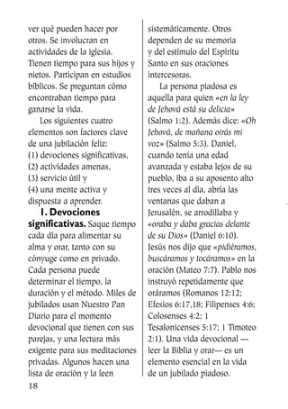 ver qué pueden hacer por
otros. Se involucran en
actividades de la iglesia.
Tienen tiempo para sus hijos y
nietos. Participan en estudios
bíblicos. Se preguntan cómo
encontraban tiempo para
ganarse la vida.
Los siguientes cuatro
elementos son factores clave
de una jubilación feliz:
(1) devociones significativas,
(2) actividades amenas,
(3) servicio útil y
(4) una mente activa y
dispuesta a aprender.
1. Devociones
significativas. Saque tiempo
cada día para alimentar su
alma y orar, tanto con su
cónyuge como en privado.
Cada persona puede
determinar el tiempo, la
duración y el método. Miles de
jubilados usan Nuestro Pan
Diario para el momento
devocional que tienen con sus
parejas, y una lectura más
exigente para sus meditaciones
privadas. Algunos hacen una
lista de oración y la leen
sistemáticamente. Otros
dependen de su memoria
y del estímulo del Espíritu
Santo en sus oraciones
intercesoras.
La persona piadosa es
aquella para quien «en la ley
de Jehová está su delicia»
(Salmo 1:2). Además dice: «Oh
Jehová, de mañana oirás mi
voz» (Salmo 5:3). Daniel,
cuando tenía una edad
avanzada y estaba lejos de su
pueblo, iba a su aposento alto
tres veces al día, abría las
ventanas que daban a
Jerusalén, se arrodillaba y
«oraba y daba gracias delante
de su Dios» (Daniel 6:10).
Jesús nos dijo que «pidiéramos,
buscáramos y tocáramos» en la
oración (Mateo 7:7). Pablo nos
instruyó repetidamente que
oráramos (Romanos 12:12;
Efesios 6:17,18; Filipenses 4:6;
Colosenses 4:2; 1
Tesalonicenses 5:17; 1 Timoteo
2:1). Una vida devocional —
leer la Biblia y orar— es un
elemento esencial en la vida
de un jubilado piadoso.
18
SS713AcabemosBien_preps.qxp 30.05.07 17:41 Página 18
 