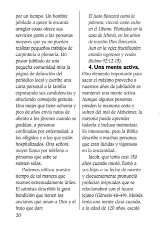 por un tiempo. Un hombre
jubilado a quien le encanta
arreglar cosas ofrece sus
servicios gratis a las personas
mayores que ya no pueden
realizar pequeños trabajos de
carpintería o plomería. Un
pastor jubilado de una
pequeña comunidad mira la
página de defunción del
periódico local y escribe una
carta personal a la familia
expresando sus condolencias y
ofreciendo consejería gratuita.
Una mujer que tiene ochenta y
pico de años envía notas de
aliento a los jóvenes cuando se
gradúan, a personas
confinadas por enfermedad, a
los afligidos y a los que están
hospitalizados. Otra señora
mayor llama por teléfono a
personas que sabe se
sienten solas.
Podemos utilizar nuestro
tiempo de tal manera que
seamos extremadamente útiles.
El salmista describió la gran
bendición que tienen los
ancianos que aman a Dios y el
fruto que dan:
El justo florecerá como la
palmera; crecerá como cedro
en el Líbano. Plantados en la
casa de Jehová, en los atrios
de nuestro Dios florecerán.
Aun en la vejez fructificarán;
estarán vigorosos y verdes
(Salmo 92:12-15).
4. Una mente activa.
Otro elemento importante para
sacar el máximo provecho a
nuestros años de jubilación es
mantener una mente activa.
Aunque algunas personas
pierden la memoria corta y
sufren del mal de Alzheimer, la
mayoría puede aprender
todavía e incluso memorizar.
Es interesante, pero la Biblia
describe a muchas personas
que eran lúcidas y vigorosas
en la ancianidad.
Jacob, que tenía casi 150
años cuando murió, llamó a
sus hijos a su lecho de muerte
y elocuentemente pronunció
profecías inspiradas que se
relacionaban con el futuro
lejano (Génesis 48–49). Moisés
tenía una mente clara cuando,
a la edad de 120 años, escaló
20
SS713AcabemosBien_preps.qxp 30.05.07 17:41 Página 20
 