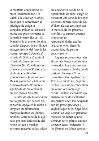 la montaña donde había de
morir (Deuteronomio 34).
Caleb, a la edad de 85 años,
pidió que le concedieran el
privilegio de dirigir la
conquista militar del deseable
monte que posteriormente se
llamaría Hebrón (Josué 14).
Daniel tenía al menos 90 años
cuando, después de ser librado
milagrosamente del foso de los
leones, «prosperó durante el
reinado de Darío y durante el
reinado de Ciro el persa»
(Daniel 6:28). Cuando nació
Cristo, el anciano Simeón y la
viuda Ana de 84 años
reconocieron a Jesús como el
Mesías prometido y hablaron
conmovedoramente sobre el
significado de Su venida al
mundo (Lucas 2:25-38).
La idea de que los ancianos
por lo general son seniles no
encuentra apoyo en la Biblia ni
tampoco en información
recogida durante los últimos
30 años. Gran parte de lo que
pasa por senilidad resulta del
hecho de que a muchas
personas mayores se las coloca
en situaciones donde no se
espera nada de ellas. Luego de
presentar una serie de historias
de casos, el bien conocido Dr.
William Gasser concluyó que
la mayoría de las personas
«seniles» se curaron cuando
aceptaron las
responsabilidades que les
asignaron y les dieron la
oportunidad de pensar
creativamente.
Algunos procesos mentales
sí son más lentos con los años
avanzados. Los ancianos son
más propensos a olvidar dónde
pusieron las cosas. Y no
memorizan tan rápidamente.
Pero esto puede ser, en parte,
debido a que no se concentran
en lo que ven como algo
trivial. También es posible que
cuando traten de memorizar,
sus mentes estén tan ocupadas
con las preocupaciones y
cuidados que se les haga difícil
dejarlas de lado. Las personas
mayores no deben dejarse
dominar por el pánico cuando
detectan estas tendencias. Y
los jóvenes no deben concluir
21
SS713AcabemosBien_preps.qxp 30.05.07 17:41 Página 21
 