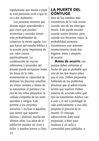 rápidamente que mamá o papá
se está poniendo senil o que le
va a dar Alzheimer.
Las personas mayores que
desean seguir aprendiendo y
que creen que pueden
memorizar y recordar tienen
más probabilidades de
conservar la mente aguda. Los
que hacen del estudio bíblico y
la oración parte importante de
sus vidas crecen
espiritualmente. La
combinación de nuevas
reflexiones y recuerdos del
pasado puede enriquecer todas
las áreas de la vida,
aumentando su capacidad de
disfrutar los placeres sencillos:
las vistas, sonidos y olores de
la naturaleza; el parloteo y la
risa de los niños pequeños; la
callada compañía de los seres
queridos y amigos. Esto
permite a los creyentes
ancianos —incluso a aquellos
que tienen que soportar
dolores— disfrutar mucho los
últimos años. Los años de la
jubilación pueden ser ricos y
útiles, y pueden honrar a Dios.
LA MUERTE DEL
CÓNYUGE
Uno de los cambios más
traumáticos de la vida ocurre
cuando uno de los cónyuges
muere. Esto puede suceder
cuando somos jóvenes, pero
cuando nos hacemos viejos, la
probabilidad aumenta.
Examinemos este solemne
acontecimiento desde dos
ángulos: antes y después
de ocurrir.
Antes de ocurrir. Las
parejas deben enfrentar el
hecho de que es probable que
uno de los dos muera antes
que el otro. Deben prepararse
hablando de los problemas
prácticos que el sobreviviente
tendrá que resolver. Deben
ponerse de acuerdo sobre qué
tipo de tratamiento médico van
a usar y si van a prolongar la
vida artificialmente si eso sólo
pospone el proceso de la
muerte. El cónyuge
sobreviviente debe estar
preparado, o bien para
mudarse a un asilo o
comunidad para jubilados, o
22
SS713AcabemosBien_preps.qxp 30.05.07 17:41 Página 22
 
