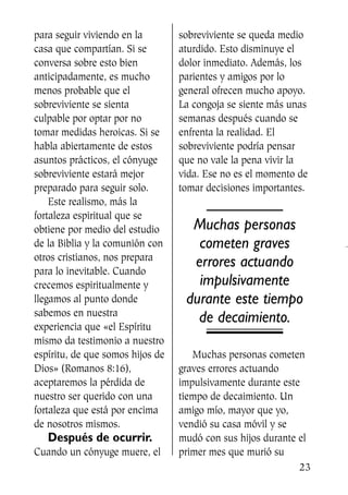 para seguir viviendo en la
casa que compartían. Si se
conversa sobre esto bien
anticipadamente, es mucho
menos probable que el
sobreviviente se sienta
culpable por optar por no
tomar medidas heroicas. Si se
habla abiertamente de estos
asuntos prácticos, el cónyuge
sobreviviente estará mejor
preparado para seguir solo.
Este realismo, más la
fortaleza espiritual que se
obtiene por medio del estudio
de la Biblia y la comunión con
otros cristianos, nos prepara
para lo inevitable. Cuando
crecemos espiritualmente y
llegamos al punto donde
sabemos en nuestra
experiencia que «el Espíritu
mismo da testimonio a nuestro
espíritu, de que somos hijos de
Dios» (Romanos 8:16),
aceptaremos la pérdida de
nuestro ser querido con una
fortaleza que está por encima
de nosotros mismos.
Después de ocurrir.
Cuando un cónyuge muere, el
sobreviviente se queda medio
aturdido. Esto disminuye el
dolor inmediato. Además, los
parientes y amigos por lo
general ofrecen mucho apoyo.
La congoja se siente más unas
semanas después cuando se
enfrenta la realidad. El
sobreviviente podría pensar
que no vale la pena vivir la
vida. Ese no es el momento de
tomar decisiones importantes.
Muchas personas
cometen graves
errores actuando
impulsivamente
durante este tiempo
de decaimiento.
Muchas personas cometen
graves errores actuando
impulsivamente durante este
tiempo de decaimiento. Un
amigo mío, mayor que yo,
vendió su casa móvil y se
mudó con sus hijos durante el
primer mes que murió su
23
SS713AcabemosBien_preps.qxp 30.05.07 17:41 Página 23
 