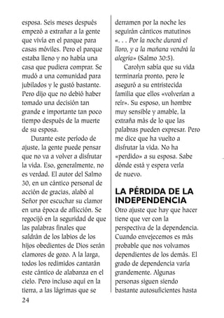 esposa. Seis meses después
empezó a extrañar a la gente
que vivía en el parque para
casas móviles. Pero el parque
estaba lleno y no había una
casa que pudiera comprar. Se
mudó a una comunidad para
jubilados y le gustó bastante.
Pero dijo que no debió haber
tomado una decisión tan
grande e importante tan poco
tiempo después de la muerte
de su esposa.
Durante este período de
ajuste, la gente puede pensar
que no va a volver a disfrutar
la vida. Eso, generalmente, no
es verdad. El autor del Salmo
30, en un cántico personal de
acción de gracias, alabó al
Señor por escuchar su clamor
en una época de aflicción. Se
regocijó en la seguridad de que
las palabras finales que
saldrán de los labios de los
hijos obedientes de Dios serán
clamores de gozo. A la larga,
todos los redimidos cantarán
este cántico de alabanza en el
cielo. Pero incluso aquí en la
tierra, a las lágrimas que se
derramen por la noche les
seguirán cánticos matutinos
«. . . Por la noche durará el
lloro, y a la mañana vendrá la
alegría» (Salmo 30:5).
Carolyn sabía que su vida
terminaría pronto, pero le
aseguró a su entristecida
familia que ellos «volverían a
reír». Su esposo, un hombre
muy sensible y amable, la
extraña más de lo que las
palabras pueden expresar. Pero
me dice que ha vuelto a
disfrutar la vida. No ha
«perdido» a su esposa. Sabe
dónde está y espera verla
de nuevo.
LA PÉRDIDA DE LA
INDEPENDENCIA
Otro ajuste que hay que hacer
tiene que ver con la
perspectiva de la dependencia.
Cuando envejecemos es más
probable que nos volvamos
dependientes de los demás. El
grado de dependencia varía
grandemente. Algunas
personas siguen siendo
bastante autosuficientes hasta
24
SS713AcabemosBien_preps.qxp 30.05.07 17:41 Página 24
 