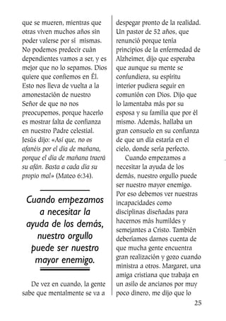 que se mueren, mientras que
otras viven muchos años sin
poder valerse por sí mismas.
No podemos predecir cuán
dependientes vamos a ser, y es
mejor que no lo sepamos. Dios
quiere que confiemos en Él.
Esto nos lleva de vuelta a la
amonestación de nuestro
Señor de que no nos
preocupemos, porque hacerlo
es mostrar falta de confianza
en nuestro Padre celestial.
Jesús dijo: «Así que, no os
afanéis por el día de mañana,
porque el día de mañana traerá
su afán. Basta a cada día su
propio mal» (Mateo 6:34).
Cuando empezamos
a necesitar la
ayuda de los demás,
nuestro orgullo
puede ser nuestro
mayor enemigo.
De vez en cuando, la gente
sabe que mentalmente se va a
despegar pronto de la realidad.
Un pastor de 52 años, que
renunció porque tenía
principios de la enfermedad de
Alzheimer, dijo que esperaba
que aunque su mente se
confundiera, su espíritu
interior pudiera seguir en
comunión con Dios. Dijo que
lo lamentaba más por su
esposa y su familia que por él
mismo. Además, hallaba un
gran consuelo en su confianza
de que un día estaría en el
cielo, donde sería perfecto.
Cuando empezamos a
necesitar la ayuda de los
demás, nuestro orgullo puede
ser nuestro mayor enemigo.
Por eso debemos ver nuestras
incapacidades como
disciplinas diseñadas para
hacernos más humildes y
semejantes a Cristo. También
deberíamos darnos cuenta de
que mucha gente encuentra
gran realización y gozo cuando
ministra a otros. Margaret, una
amiga cristiana que trabaja en
un asilo de ancianos por muy
poco dinero, me dijo que lo
25
SS713AcabemosBien_preps.qxp 30.05.07 17:41 Página 25
 