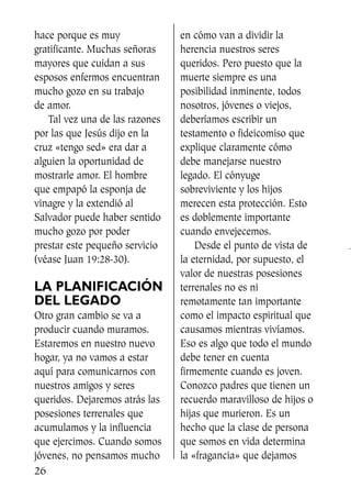 hace porque es muy
gratificante. Muchas señoras
mayores que cuidan a sus
esposos enfermos encuentran
mucho gozo en su trabajo
de amor.
Tal vez una de las razones
por las que Jesús dijo en la
cruz «tengo sed» era dar a
alguien la oportunidad de
mostrarle amor. El hombre
que empapó la esponja de
vinagre y la extendió al
Salvador puede haber sentido
mucho gozo por poder
prestar este pequeño servicio
(véase Juan 19:28-30).
LA PLANIFICACIÓN
DEL LEGADO
Otro gran cambio se va a
producir cuando muramos.
Estaremos en nuestro nuevo
hogar, ya no vamos a estar
aquí para comunicarnos con
nuestros amigos y seres
queridos. Dejaremos atrás las
posesiones terrenales que
acumulamos y la influencia
que ejercimos. Cuando somos
jóvenes, no pensamos mucho
en cómo van a dividir la
herencia nuestros seres
queridos. Pero puesto que la
muerte siempre es una
posibilidad inminente, todos
nosotros, jóvenes o viejos,
deberíamos escribir un
testamento o fideicomiso que
explique claramente cómo
debe manejarse nuestro
legado. El cónyuge
sobreviviente y los hijos
merecen esta protección. Esto
es doblemente importante
cuando envejecemos.
Desde el punto de vista de
la eternidad, por supuesto, el
valor de nuestras posesiones
terrenales no es ni
remotamente tan importante
como el impacto espiritual que
causamos mientras vivíamos.
Eso es algo que todo el mundo
debe tener en cuenta
firmemente cuando es joven.
Conozco padres que tienen un
recuerdo maravilloso de hijos o
hijas que murieron. Es un
hecho que la clase de persona
que somos en vida determina
la «fragancia» que dejamos
26
SS713AcabemosBien_preps.qxp 30.05.07 17:41 Página 26
 