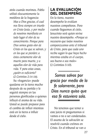 atrás cuando morimos. Pablo
utilizó elocuentemente la
metáfora de la fragancia:
Mas a Dios gracias, el cual
nos lleva siempre en triunfo
en Cristo Jesús, y por medio
de nosotros manifiesta en
todo lugar el olor de su
conocimiento. Porque para
Dios somos grato olor de
Cristo en los que se salvan, y
en los que se pierden; a
éstos ciertamente olor de
muerte para muerte, y a
aquellos olor de vida para
vida. Y para estas cosas,
¿quién es suficiente?
(2 Corintios 2:14-16).
Su «fragancia» puede
quedarse en la tierra mucho
después de su partida y le
seguirá siempre en las
personas glorificadas a quienes
influyó el aroma de su vida.
Usted se puede preparar para
el cambio de influir mientras
está en la tierra a influir
desde el cielo.
LA EVALUACIÓN
DEL DESEMPEÑO
En la tierra, nuestro
desempeño lo evalúan
nuestros compañeros. Pero
cuando lleguemos al cielo,
Jesucristo será quien revise
nuestro desempeño. «Porque es
necesario que todos nosotros
comparezcamos ante el tribunal
de Cristo, para que cada uno
reciba según lo que haya hecho
mientras estaba en el cuerpo,
sea bueno o sea malo»
(2 Corintios 5:10).
Somos salvos por
gracia por medio de la
fe solamente, pero
Dios nunca quiso que
esa fe estuviera sola.
No tenemos que temer a
este juicio ni preguntarnos si
vamos o no a ser condenados.
El asunto de la salvación se
resolvió cuando creímos en
Cristo. En el tribunal se van a
27
SS713AcabemosBien_preps.qxp 30.05.07 17:41 Página 27
 
