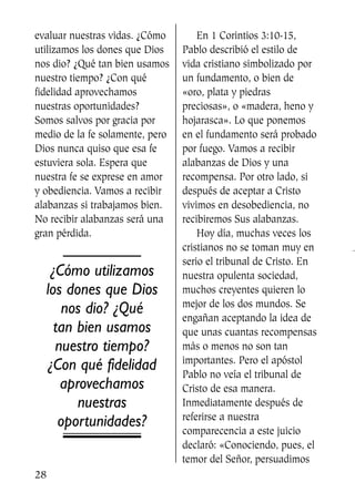 evaluar nuestras vidas. ¿Cómo
utilizamos los dones que Dios
nos dio? ¿Qué tan bien usamos
nuestro tiempo? ¿Con qué
fidelidad aprovechamos
nuestras oportunidades?
Somos salvos por gracia por
medio de la fe solamente, pero
Dios nunca quiso que esa fe
estuviera sola. Espera que
nuestra fe se exprese en amor
y obediencia. Vamos a recibir
alabanzas si trabajamos bien.
No recibir alabanzas será una
gran pérdida.
¿Cómo utilizamos
los dones que Dios
nos dio? ¿Qué
tan bien usamos
nuestro tiempo?
¿Con qué fidelidad
aprovechamos
nuestras
oportunidades?
En 1 Corintios 3:10-15,
Pablo describió el estilo de
vida cristiano simbolizado por
un fundamento, o bien de
«oro, plata y piedras
preciosas», o «madera, heno y
hojarasca». Lo que ponemos
en el fundamento será probado
por fuego. Vamos a recibir
alabanzas de Dios y una
recompensa. Por otro lado, si
después de aceptar a Cristo
vivimos en desobediencia, no
recibiremos Sus alabanzas.
Hoy día, muchas veces los
cristianos no se toman muy en
serio el tribunal de Cristo. En
nuestra opulenta sociedad,
muchos creyentes quieren lo
mejor de los dos mundos. Se
engañan aceptando la idea de
que unas cuantas recompensas
más o menos no son tan
importantes. Pero el apóstol
Pablo no veía el tribunal de
Cristo de esa manera.
Inmediatamente después de
referirse a nuestra
comparecencia a este juicio
declaró: «Conociendo, pues, el
temor del Señor, persuadimos
28
SS713AcabemosBien_preps.qxp 30.05.07 17:41 Página 28
 