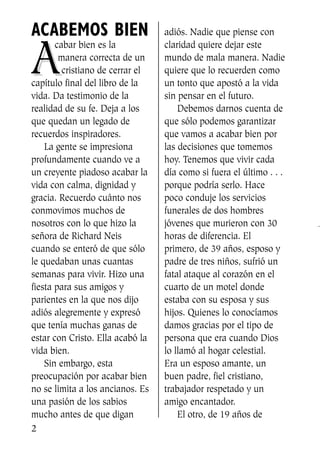 ACABEMOS BIEN
AA
cabar bien es la
manera correcta de un
cristiano de cerrar el
capítulo final del libro de la
vida. Da testimonio de la
realidad de su fe. Deja a los
que quedan un legado de
recuerdos inspiradores.
La gente se impresiona
profundamente cuando ve a
un creyente piadoso acabar la
vida con calma, dignidad y
gracia. Recuerdo cuánto nos
conmovimos muchos de
nosotros con lo que hizo la
señora de Richard Neis
cuando se enteró de que sólo
le quedaban unas cuantas
semanas para vivir. Hizo una
fiesta para sus amigos y
parientes en la que nos dijo
adiós alegremente y expresó
que tenía muchas ganas de
estar con Cristo. Ella acabó la
vida bien.
Sin embargo, esta
preocupación por acabar bien
no se limita a los ancianos. Es
una pasión de los sabios
mucho antes de que digan
adiós. Nadie que piense con
claridad quiere dejar este
mundo de mala manera. Nadie
quiere que lo recuerden como
un tonto que apostó a la vida
sin pensar en el futuro.
Debemos darnos cuenta de
que sólo podemos garantizar
que vamos a acabar bien por
las decisiones que tomemos
hoy. Tenemos que vivir cada
día como si fuera el último . . .
porque podría serlo. Hace
poco conduje los servicios
funerales de dos hombres
jóvenes que murieron con 30
horas de diferencia. El
primero, de 39 años, esposo y
padre de tres niños, sufrió un
fatal ataque al corazón en el
cuarto de un motel donde
estaba con su esposa y sus
hijos. Quienes lo conocíamos
damos gracias por el tipo de
persona que era cuando Dios
lo llamó al hogar celestial.
Era un esposo amante, un
buen padre, fiel cristiano,
trabajador respetado y un
amigo encantador.
El otro, de 19 años de
2
SS713AcabemosBien_preps.qxp 30.05.07 17:41 Página 2
 