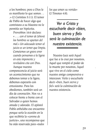 a los hombres; pero a Dios le
es manifiesto lo que somos . .
.» (2 Corintios 5:11). El temor
de Pablo de hacer algo que
contristara a su Maestro no le
permitía ser hipócrita.
Proverbios 16:6 declara:
« . . . con el temor de Jehová
los hombres se apartan del
mal.» Un adecuado temor al
juicio es un temor que limpia.
Cometemos un grave error
cuando pensamos a la ligera
en esta imponente y
reveladora cita con Dios.
Aunque nuestra
comparecencia al juicio será
un acontecimiento que no
debemos tomar a la ligera,
debemos esperarlo con
entusiasmo. Para los
obedientes, también será un
día de coronación. Nos va a
colocar frente a frente con el
Salvador a quien hemos
amado y adorado. El apóstol
Pablo anhelaba ese encuentro
porque sería la ocasión en la
que recibiría la «corona de
justicia», una recompensa que
ha sido reservada para «todos
los que aman su venida»
(2 Timoteo 4:8).
Ver a Cristo y
escucharle decir «bien,
buen siervo y fiel»
será la culminación de
nuestra existencia.
Nuestro Juez será Aquel
que fue a la cruz por nosotros,
Aquel que rompió el poder de
la muerte por nosotros, Aquel
que vive en el cielo como
nuestro amigo comprensivo e
intercesor. Verlo y escucharle
decir «bien, buen siervo y
fiel» será la culminación de
nuestra existencia.
29
SS713AcabemosBien_preps.qxp 30.05.07 17:41 Página 29
 