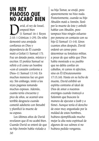 UN REY
PIADOSO QUE
NO ACABÓ BIEN
DD
avid, el rey de Israel,
empezó bien
(1 Samuel 16–1 Reyes
2:10; 1 Crónicas 1–29). De niño
demostró una arrojada
confianza en Dios y
dependencia de Él cuando
mató a Goliat (1 Samuel 17).
Fue un dotado poeta, músico y
escritor. El profeta Samuel se
refirió a él como un hombre
«con el corazón conforme a
Dios» (1 Samuel 13:14). En
muchas maneras fue un gran
rey. Sin embargo, imitó a los
reyes paganos tomando
muchas esposas. Además,
cuanto tenía cincuenta y
pico de años, se acarreó una
terrible desgracia cuando
cometió adulterio con Betsabé
y planificó la muerte de
su esposo.
Los últimos años de David
revelaron que él no acabó bien.
Cuando David se enteró de que
su hijo Amnón había violado a
su hija Tamar, se enojó, pero
aparentemente no hizo nada.
Posteriormente, cuando su hijo
Absalón mató a Amnón, lloró
por la muerte de éste y anheló
hablar con Absalón, pero
tampoco hizo ningún esfuerzo
por ponerse en contacto con su
hijo (2 Samuel 13–14). Unos
cuantos años después, David
ordenó un censo para
determinar su fortaleza militar,
a pesar de que sabía que Dios
había mostrado a su pueblo
que no debía confiar en
caballos, ni carros ni ejércitos,
sino en Él (Deuteronomio
17:15,16). Hasta en su lecho de
muerte, David exhibió un
espíritu contrario al ideal de
Dios de amar a nuestros
enemigos cuando instruyó a
Salomón que buscara la
manera de ejecutar a Joab y a
Simei. Aunque tenía el derecho
de estar muy angustiado por la
maldad de estos hombres,
hubiera ejemplificado mucho
mejor la alta nota espiritual de
algunos de sus salmos si no
hubiera pedido venganza.
30
SS713AcabemosBien_preps.qxp 30.05.07 17:41 Página 30
 
