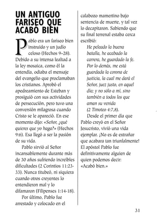 UN ANTIGUO
FARISEO QUE
ACABÓ BIEN
PP
ablo era un fariseo bien
instruido y un judío
celoso (Hechos 9–28).
Debido a su intensa lealtad a
la ley mosaica, como él la
entendía, odiaba el mensaje
del evangelio que proclamaban
los cristianos. Aprobó el
apedreamiento de Esteban y
prosiguió con sus actividades
de persecución, pero tuvo una
conversión milagrosa cuando
Cristo se le apareció. En ese
momento dijo: «Señor, ¿qué
quieres que yo haga?» (Hechos
9:6). Esa llegó a ser la pasión
de su vida.
Pablo sirvió al Señor
incansablemente durante más
de 30 años sufriendo increíbles
dificultades (2 Corintios 11:23-
33). Nunca titubeó, ni siquiera
cuando otros creyentes lo
entendieron mal y lo
difamaron (Filipenses 1:14-18).
Por último, Pablo fue
arrestado y colocado en el
calabozo mamertino bajo
sentencia de muerte, y tal vez
lo decapitaron. Sabiendo que
su final terrenal estaba cerca
escribió:
He peleado la buena
batalla, he acabado la
carrera, he guardado la fe.
Por lo demás, me está
guardada la corona de
justicia, la cual me dará el
Señor, juez justo, en aquel
día; y no sólo a mí, sino
también a todos los que
aman su venida
(2 Timoteo 4:7,8).
Desde el primer día que
Pablo creyó en el Señor
Jesucristo, vivió una vida
ejemplar. ¡No es de extrañar
que acabara tan triunfalmente!
El apóstol Pablo fue
definitivamente alguien de
quien podemos decir:
«Acabó bien.»
31
SS713AcabemosBien_preps.qxp 30.05.07 17:41 Página 31
 