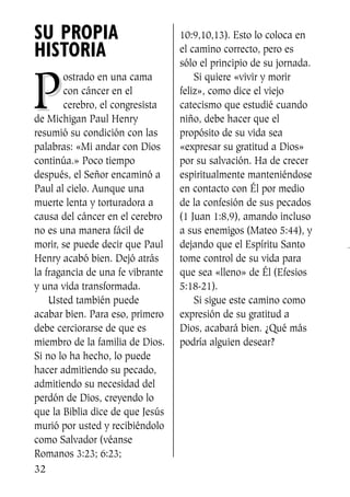 SU PROPIA
HISTORIA
PP
ostrado en una cama
con cáncer en el
cerebro, el congresista
de Michigan Paul Henry
resumió su condición con las
palabras: «Mi andar con Dios
continúa.» Poco tiempo
después, el Señor encaminó a
Paul al cielo. Aunque una
muerte lenta y torturadora a
causa del cáncer en el cerebro
no es una manera fácil de
morir, se puede decir que Paul
Henry acabó bien. Dejó atrás
la fragancia de una fe vibrante
y una vida transformada.
Usted también puede
acabar bien. Para eso, primero
debe cerciorarse de que es
miembro de la familia de Dios.
Si no lo ha hecho, lo puede
hacer admitiendo su pecado,
admitiendo su necesidad del
perdón de Dios, creyendo lo
que la Biblia dice de que Jesús
murió por usted y recibiéndolo
como Salvador (véanse
Romanos 3:23; 6:23;
10:9,10,13). Esto lo coloca en
el camino correcto, pero es
sólo el principio de su jornada.
Si quiere «vivir y morir
feliz», como dice el viejo
catecismo que estudié cuando
niño, debe hacer que el
propósito de su vida sea
«expresar su gratitud a Dios»
por su salvación. Ha de crecer
espiritualmente manteniéndose
en contacto con Él por medio
de la confesión de sus pecados
(1 Juan 1:8,9), amando incluso
a sus enemigos (Mateo 5:44), y
dejando que el Espíritu Santo
tome control de su vida para
que sea «lleno» de Él (Efesios
5:18-21).
Si sigue este camino como
expresión de su gratitud a
Dios, acabará bien. ¿Qué más
podría alguien desear?
32
SS713AcabemosBien_preps.qxp 30.05.07 17:41 Página 32
 