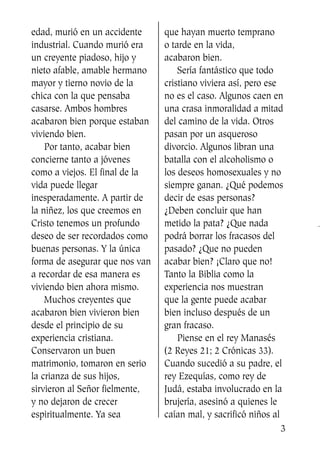 edad, murió en un accidente
industrial. Cuando murió era
un creyente piadoso, hijo y
nieto afable, amable hermano
mayor y tierno novio de la
chica con la que pensaba
casarse. Ambos hombres
acabaron bien porque estaban
viviendo bien.
Por tanto, acabar bien
concierne tanto a jóvenes
como a viejos. El final de la
vida puede llegar
inesperadamente. A partir de
la niñez, los que creemos en
Cristo tenemos un profundo
deseo de ser recordados como
buenas personas. Y la única
forma de asegurar que nos van
a recordar de esa manera es
viviendo bien ahora mismo.
Muchos creyentes que
acabaron bien vivieron bien
desde el principio de su
experiencia cristiana.
Conservaron un buen
matrimonio, tomaron en serio
la crianza de sus hijos,
sirvieron al Señor fielmente,
y no dejaron de crecer
espiritualmente. Ya sea
que hayan muerto temprano
o tarde en la vida,
acabaron bien.
Sería fantástico que todo
cristiano viviera así, pero ese
no es el caso. Algunos caen en
una crasa inmoralidad a mitad
del camino de la vida. Otros
pasan por un asqueroso
divorcio. Algunos libran una
batalla con el alcoholismo o
los deseos homosexuales y no
siempre ganan. ¿Qué podemos
decir de esas personas?
¿Deben concluir que han
metido la pata? ¿Que nada
podrá borrar los fracasos del
pasado? ¿Que no pueden
acabar bien? ¡Claro que no!
Tanto la Biblia como la
experiencia nos muestran
que la gente puede acabar
bien incluso después de un
gran fracaso.
Piense en el rey Manasés
(2 Reyes 21; 2 Crónicas 33).
Cuando sucedió a su padre, el
rey Ezequías, como rey de
Judá, estaba involucrado en la
brujería, asesinó a quienes le
caían mal, y sacrificó niños al
3
SS713AcabemosBien_preps.qxp 30.05.07 17:41 Página 3
 