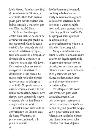 ídolo Moloc. Pero hacia el final
de su reinado de 55 años, se
arrepintió. Hizo todo cuanto
pudo para borrar el daño que
había causado y murió en paz
con Dios. Acabó bien.
Sé de un hombre que
acabó bien incluso después de
arruinar su vida por medio del
fracaso moral. Cuando tenía
casi 60 años, después de vivir
una vida cristiana ejemplar,
tuvo una aventura amorosa, se
divorció de su esposa, y se
casó con una mujer más joven.
Destrozó muchos corazones,
avergonzó a sus hijos, y
desilusionó a sus nietos. Su
nueva vida no le dio el gozo
que esperaba. A la larga se
arrepintió. No pudo volver a
casarse con la esposa a la que
había hecho daño, pero sí tuvo
tiempo para ganarse de nuevo
el respeto de sus familiares y
amigos antes de morir.
Chuck Colson cuenta de la
conversión y los últimos días
de Rusty Woomers, un
prisionero condenado a la
pena de muerte.
Profundamente arrepentido
por lo que había hecho,
Rusty se reunió con algunos
de los seres queridos de las
personas a quienes había
asesinado para expresarles su
tristeza y pedirles perdón. De
sus propios seres queridos
se despidió muy
conmovedoramente y fue a la
silla eléctrica con gracia.
Aunque ni Manasés ni el
señor de casi 60 años ni Rusty
dejaron un legado igual al de
la gente que nunca cayó en
pecado, los tres pasaron sus
últimos días en comunión con
Dios y murieron en paz.
Nunca es demasiado tarde
para el arrepentimiento y
la restauración.
No interprete esto como
una invitación para vivir
descuidadamente. Los
cristianos que creen que se
pueden arrepentir después no
tienen ninguna garantía de que
van a poder darse ese lujo.
Además, se perderán el gozo
que viene de una estrecha
relación con Dios, dejarán
4
SS713AcabemosBien_preps.qxp 30.05.07 17:41 Página 4
 