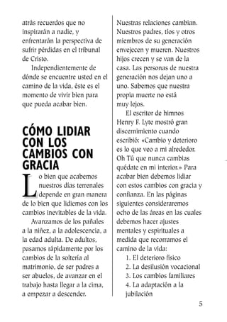 atrás recuerdos que no
inspirarán a nadie, y
enfrentarán la perspectiva de
sufrir pérdidas en el tribunal
de Cristo.
Independientemente de
dónde se encuentre usted en el
camino de la vida, éste es el
momento de vivir bien para
que pueda acabar bien.
CÓMO LIDIAR
CON LOS
CAMBIOS CON
GRACIA
LL
o bien que acabemos
nuestros días terrenales
depende en gran manera
de lo bien que lidiemos con los
cambios inevitables de la vida.
Avanzamos de los pañales
a la niñez, a la adolescencia, a
la edad adulta. De adultos,
pasamos rápidamente por los
cambios de la soltería al
matrimonio, de ser padres a
ser abuelos, de avanzar en el
trabajo hasta llegar a la cima,
a empezar a descender.
Nuestras relaciones cambian.
Nuestros padres, tíos y otros
miembros de su generación
envejecen y mueren. Nuestros
hijos crecen y se van de la
casa. Las personas de nuestra
generación nos dejan uno a
uno. Sabemos que nuestra
propia muerte no está
muy lejos.
El escritor de himnos
Henry F. Lyte mostró gran
discernimiento cuando
escribió: «Cambio y deterioro
es lo que veo a mi alrededor.
Oh Tú que nunca cambias
quédate en mi interior.» Para
acabar bien debemos lidiar
con estos cambios con gracia y
confianza. En las páginas
siguientes consideraremos
ocho de las áreas en las cuales
debemos hacer ajustes
mentales y espirituales a
medida que recorramos el
camino de la vida:
1. El deterioro físico
2. La desilusión vocacional
3. Los cambios familiares
4. La adaptación a la
jubilación
5
SS713AcabemosBien_preps.qxp 30.05.07 17:41 Página 5
 
