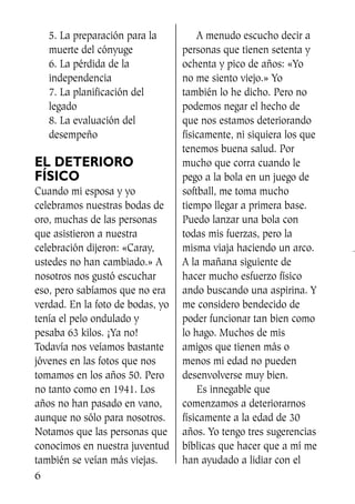 5. La preparación para la
muerte del cónyuge
6. La pérdida de la
independencia
7. La planificación del
legado
8. La evaluación del
desempeño
EL DETERIORO
FÍSICO
Cuando mi esposa y yo
celebramos nuestras bodas de
oro, muchas de las personas
que asistieron a nuestra
celebración dijeron: «Caray,
ustedes no han cambiado.» A
nosotros nos gustó escuchar
eso, pero sabíamos que no era
verdad. En la foto de bodas, yo
tenía el pelo ondulado y
pesaba 63 kilos. ¡Ya no!
Todavía nos veíamos bastante
jóvenes en las fotos que nos
tomamos en los años 50. Pero
no tanto como en 1941. Los
años no han pasado en vano,
aunque no sólo para nosotros.
Notamos que las personas que
conocimos en nuestra juventud
también se veían más viejas.
A menudo escucho decir a
personas que tienen setenta y
ochenta y pico de años: «Yo
no me siento viejo.» Yo
también lo he dicho. Pero no
podemos negar el hecho de
que nos estamos deteriorando
físicamente, ni siquiera los que
tenemos buena salud. Por
mucho que corra cuando le
pego a la bola en un juego de
softball, me toma mucho
tiempo llegar a primera base.
Puedo lanzar una bola con
todas mis fuerzas, pero la
misma viaja haciendo un arco.
A la mañana siguiente de
hacer mucho esfuerzo físico
ando buscando una aspirina. Y
me considero bendecido de
poder funcionar tan bien como
lo hago. Muchos de mis
amigos que tienen más o
menos mi edad no pueden
desenvolverse muy bien.
Es innegable que
comenzamos a deteriorarnos
físicamente a la edad de 30
años. Yo tengo tres sugerencias
bíblicas que hacer que a mí me
han ayudado a lidiar con el
6
SS713AcabemosBien_preps.qxp 30.05.07 17:41 Página 6
 