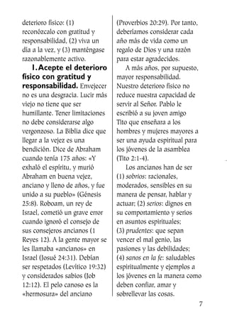 deterioro físico: (1)
reconózcalo con gratitud y
responsabilidad, (2) viva un
día a la vez, y (3) manténgase
razonablemente activo.
1.Acepte el deterioro
físico con gratitud y
responsabilidad. Envejecer
no es una desgracia. Lucir más
viejo no tiene que ser
humillante. Tener limitaciones
no debe considerarse algo
vergonzoso. La Biblia dice que
llegar a la vejez es una
bendición. Dice de Abraham
cuando tenía 175 años: «Y
exhaló el espíritu, y murió
Abraham en buena vejez,
anciano y lleno de años, y fue
unido a su pueblo» (Génesis
25:8). Roboam, un rey de
Israel, cometió un grave error
cuando ignoró el consejo de
sus consejeros ancianos (1
Reyes 12). A la gente mayor se
les llamaba «ancianos» en
Israel (Josué 24:31). Debían
ser respetados (Levítico 19:32)
y considerados sabios (Job
12:12). El pelo canoso es la
«hermosura» del anciano
(Proverbios 20:29). Por tanto,
deberíamos considerar cada
año más de vida como un
regalo de Dios y una razón
para estar agradecidos.
A más años, por supuesto,
mayor responsabilidad.
Nuestro deterioro físico no
reduce nuestra capacidad de
servir al Señor. Pablo le
escribió a su joven amigo
Tito que enseñara a los
hombres y mujeres mayores a
ser una ayuda espiritual para
los jóvenes de la asamblea
(Tito 2:1-4).
Los ancianos han de ser
(1) sobrios: racionales,
moderados, sensibles en su
manera de pensar, hablar y
actuar; (2) serios: dignos en
su comportamiento y serios
en asuntos espirituales;
(3) prudentes: que sepan
vencer el mal genio, las
pasiones y las debilidades;
(4) sanos en la fe: saludables
espiritualmente y ejemplos a
los jóvenes en la manera como
deben confiar, amar y
sobrellevar las cosas.
7
SS713AcabemosBien_preps.qxp 30.05.07 17:41 Página 7
 