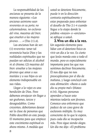 La responsabilidad de las
ancianas se presenta de la
manera siguiente: «Las
ancianas asimismo sean
reverentes en su porte; no
calumniadoras, no esclavas
del vino, maestras del bien;
que enseñen a las mujeres
jóvenes . . .» (Tito 2:3,4).
Las ancianas han de ser:
(1) reverentes: tener tal
reverencia hacia Dios y las
realidades espirituales que no
puedan ser adictas al alcohol
ni al chisme; (2) maestras del
bien: enseñar a las mujeres
jóvenes que amar a sus
maridos y a sus hijos es un
elemento indispensable en
sus vidas.
Llegar a la vejez es una
bendición de Dios. Pero
debemos envejecer sin llegar a
ser gruñones, tercos y
desagradables. Como
creyentes, deberíamos desear
ser la clase de personas que
Pablo describió en este pasaje.
El momento para que empiece
este crecimiento espiritual es
ahora mismo. A medida que
usted se deteriore físicamente,
puede ir en la dirección
contraria espiritualmente y
estar preparado para enfrentar
el desafío de Tito 2:1-4 cuando
llegue a la etapa donde la
palabra «mayor» o «anciano»
se aplique a usted.
2.Viva un día a la vez.
Un segundo elemento para
lidiar con el deterioro físico es
vivir un día a la vez. Es cierto
que Jesús manda esto a todo el
mundo, pero es especialmente
importante para los que nos
sentimos declinar físicamente.
Él nos dijo que no nos
preocupáramos por el día de
mañana, y luego concluyó con
esta afirmación: «Basta a cada
día su propio mal» (Mateo
6:34). Algunas personas
aprenden a hacer esto
mientras todavía son jóvenes.
Conozco una enfermera que
padece de un caso grave de
esclerosis múltiple. Es muy
consciente de lo que le espera,
pues cada día se incapacita
más. Pero sigue siendo alegre.
Un día me dijo: «El problema
8
SS713AcabemosBien_preps.qxp 30.05.07 17:41 Página 8
 