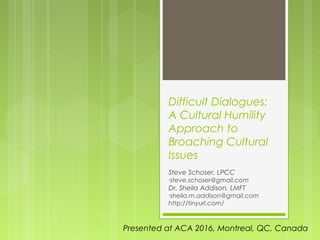 Difficult Dialogues:
A Cultural Humility
Approach to
Broaching Cultural
Issues
Steve Schoser, LPCC
•steve.schoser@gmail.com
Dr. Sheila Addison, LMFT
•sheila.m.addison@gmail.com
http://tinyurl.com/
Presented at ACA 2016, Montreal, QC, Canada
 