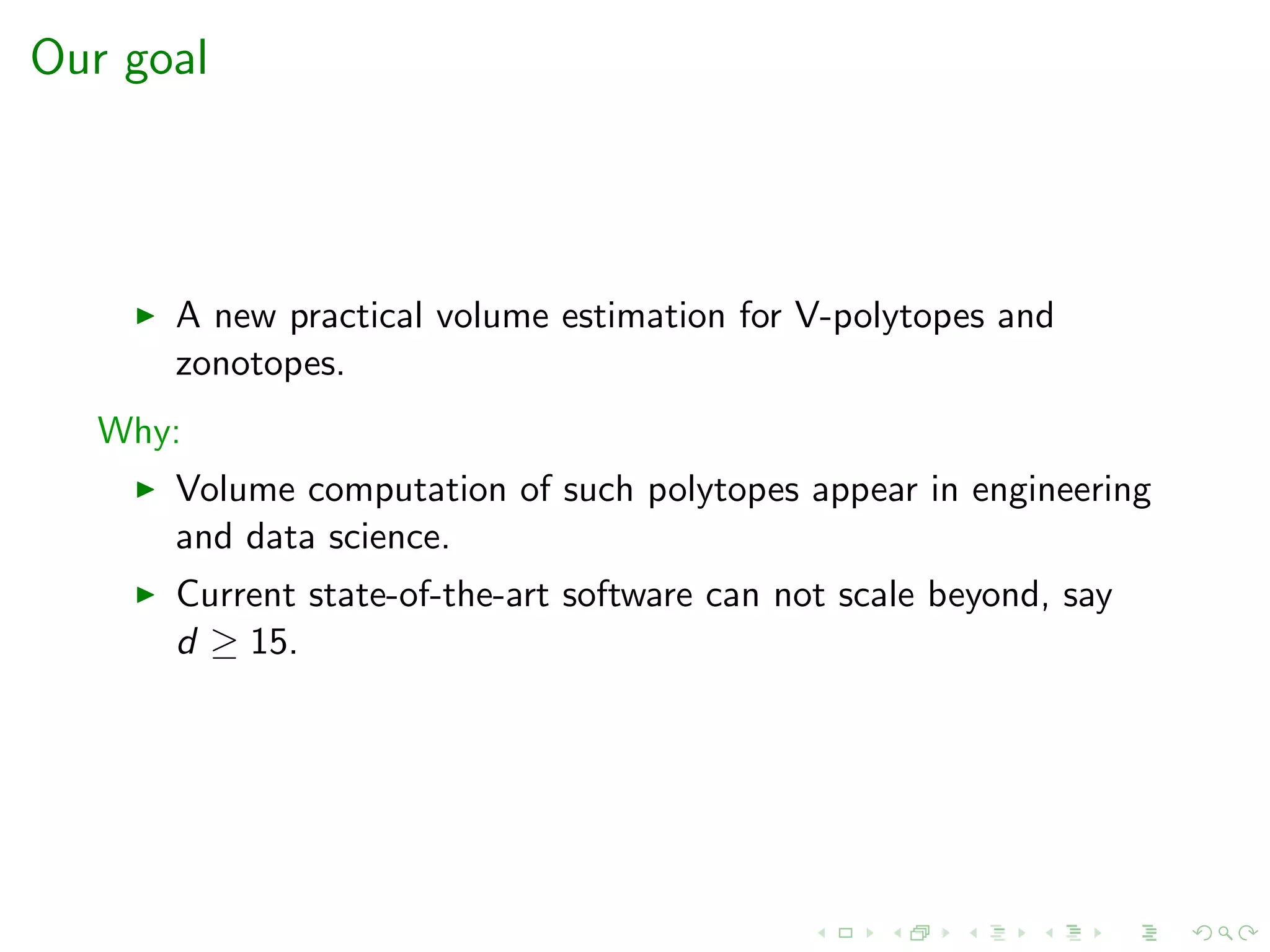 Our goal
A new practical volume estimation for V-polytopes and
zonotopes.
Why:
Volume computation of such polytopes appear in engineering
and data science.
Current state-of-the-art software can not scale beyond, say
d ≥ 15.
 