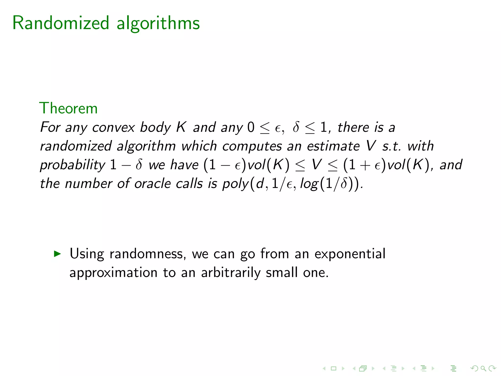 Randomized algorithms
Theorem
For any convex body K and any 0 ≤ , δ ≤ 1, there is a
randomized algorithm which computes an estimate V s.t. with
probability 1 − δ we have (1 − )vol(K) ≤ V ≤ (1 + )vol(K), and
the number of oracle calls is poly(d, 1/ , log(1/δ)).
Using randomness, we can go from an exponential
approximation to an arbitrarily small one.
 