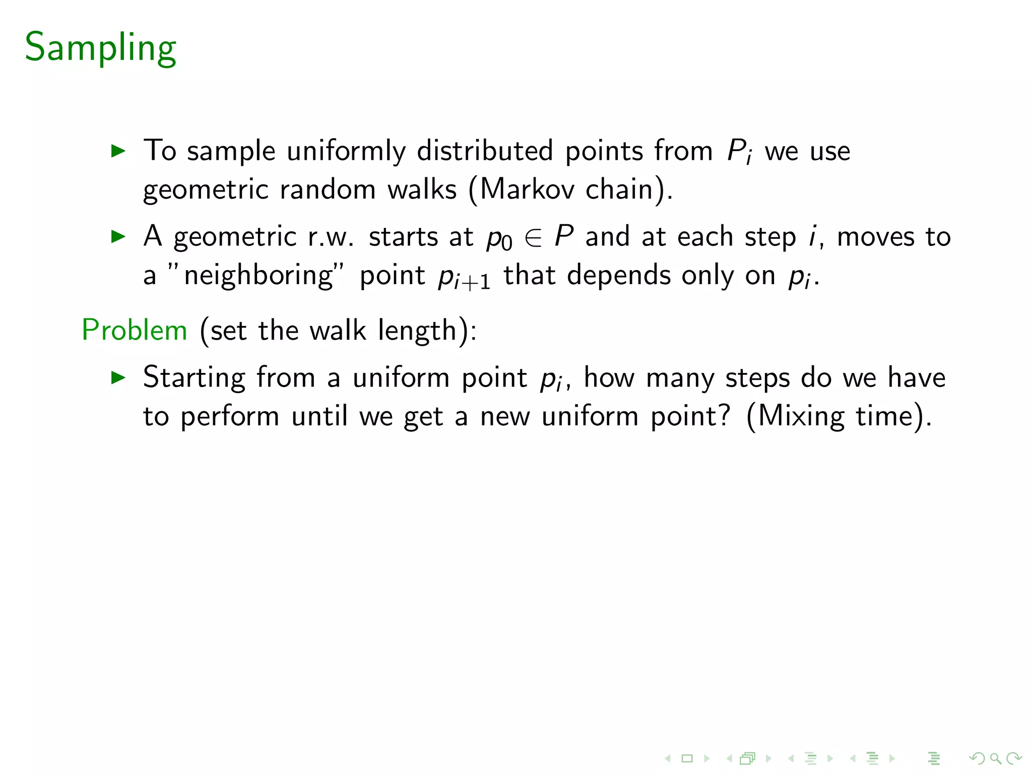 Sampling
To sample uniformly distributed points from Pi we use
geometric random walks (Markov chain).
A geometric r.w. starts at p0 ∈ P and at each step i, moves to
a ”neighboring” point pi+1 that depends only on pi .
Problem (set the walk length):
Starting from a uniform point pi , how many steps do we have
to perform until we get a new uniform point? (Mixing time).
 