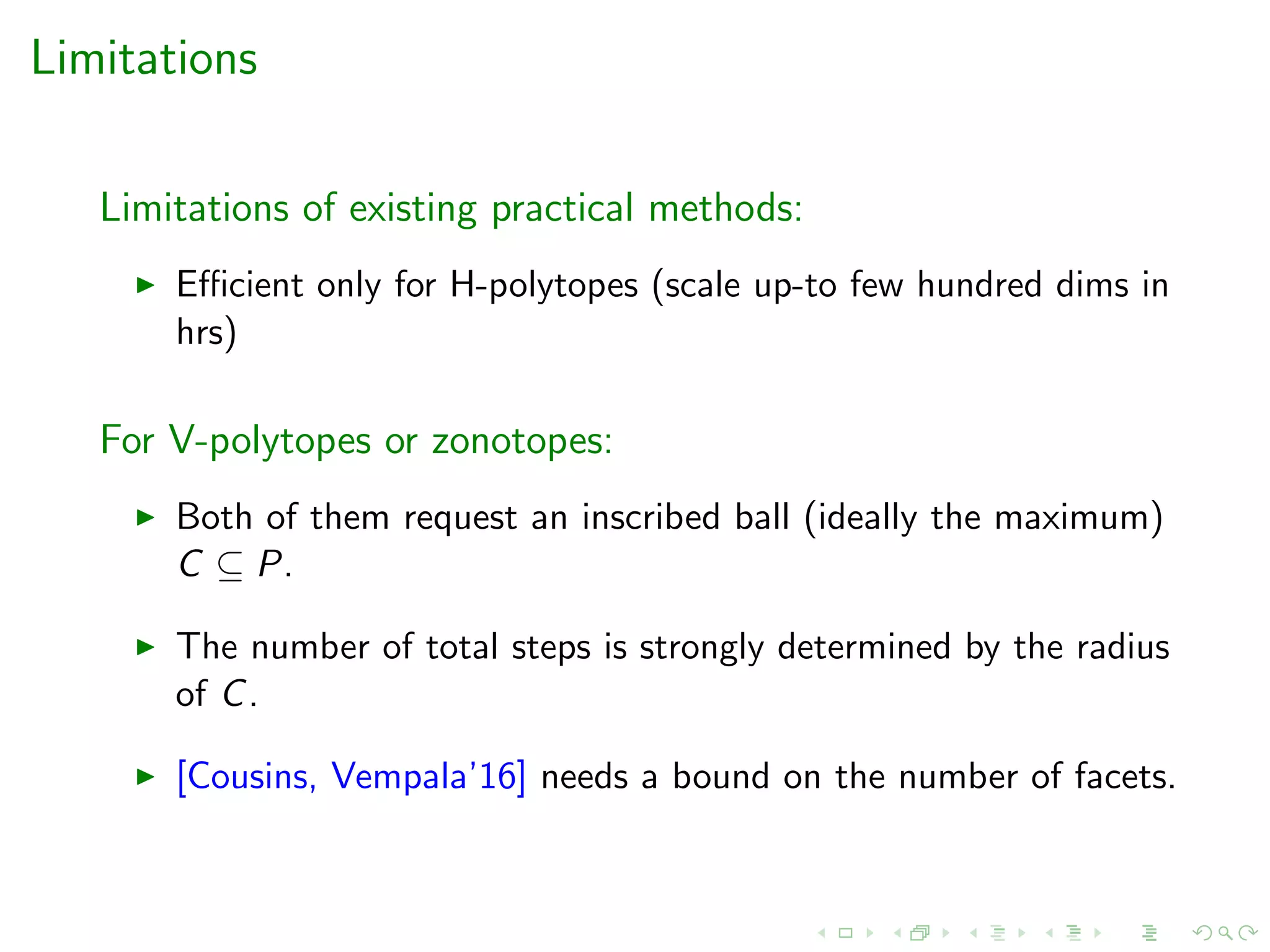 Limitations
Limitations of existing practical methods:
Eﬃcient only for H-polytopes (scale up-to few hundred dims in
hrs)
For V-polytopes or zonotopes:
Both of them request an inscribed ball (ideally the maximum)
C ⊆ P.
The number of total steps is strongly determined by the radius
of C.
[Cousins, Vempala’16] needs a bound on the number of facets.
 