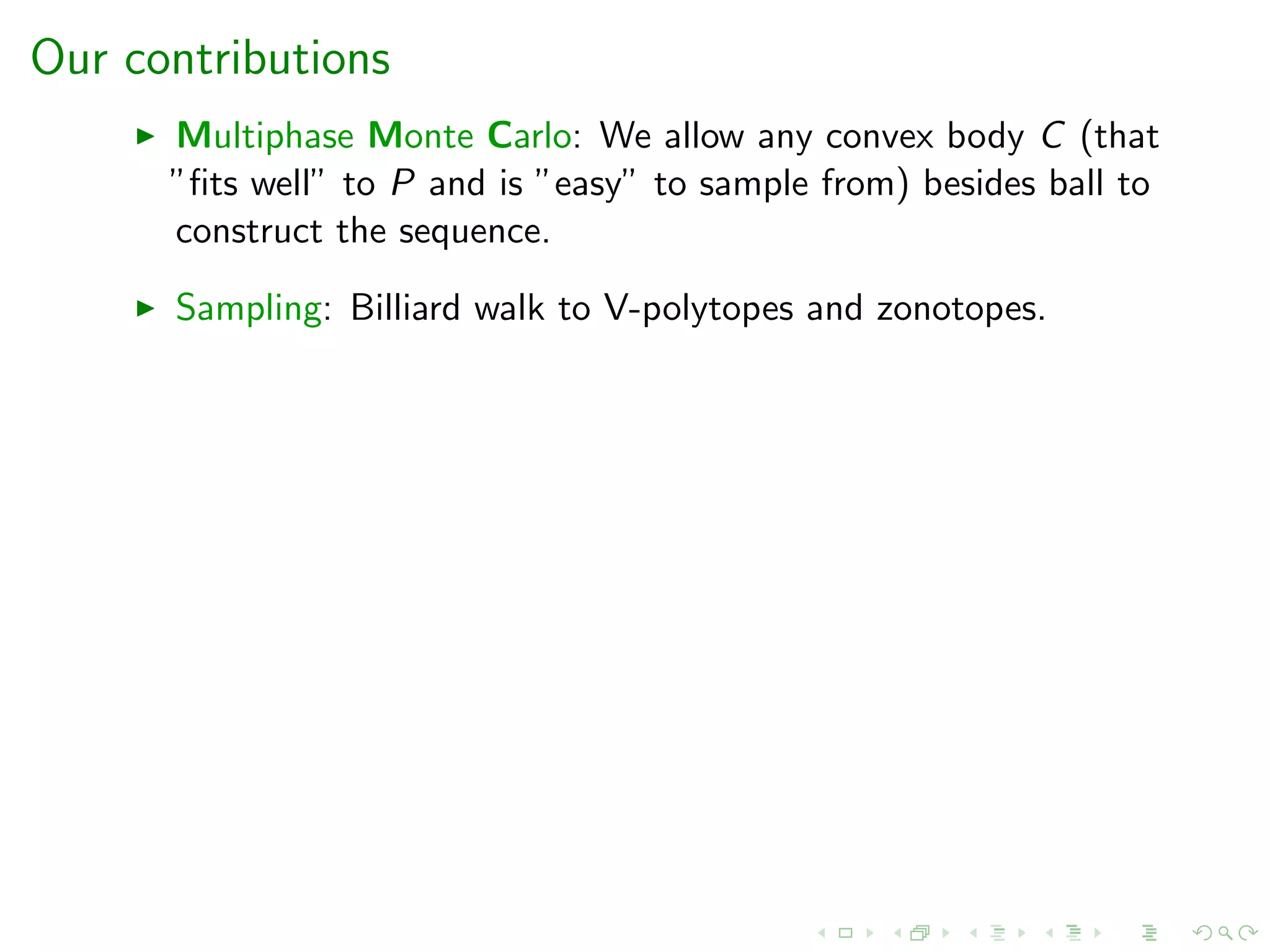 Our contributions
Multiphase Monte Carlo: We allow any convex body C (that
”ﬁts well” to P and is ”easy” to sample from) besides ball to
construct the sequence.
Sampling: Billiard walk to V-polytopes and zonotopes.
 