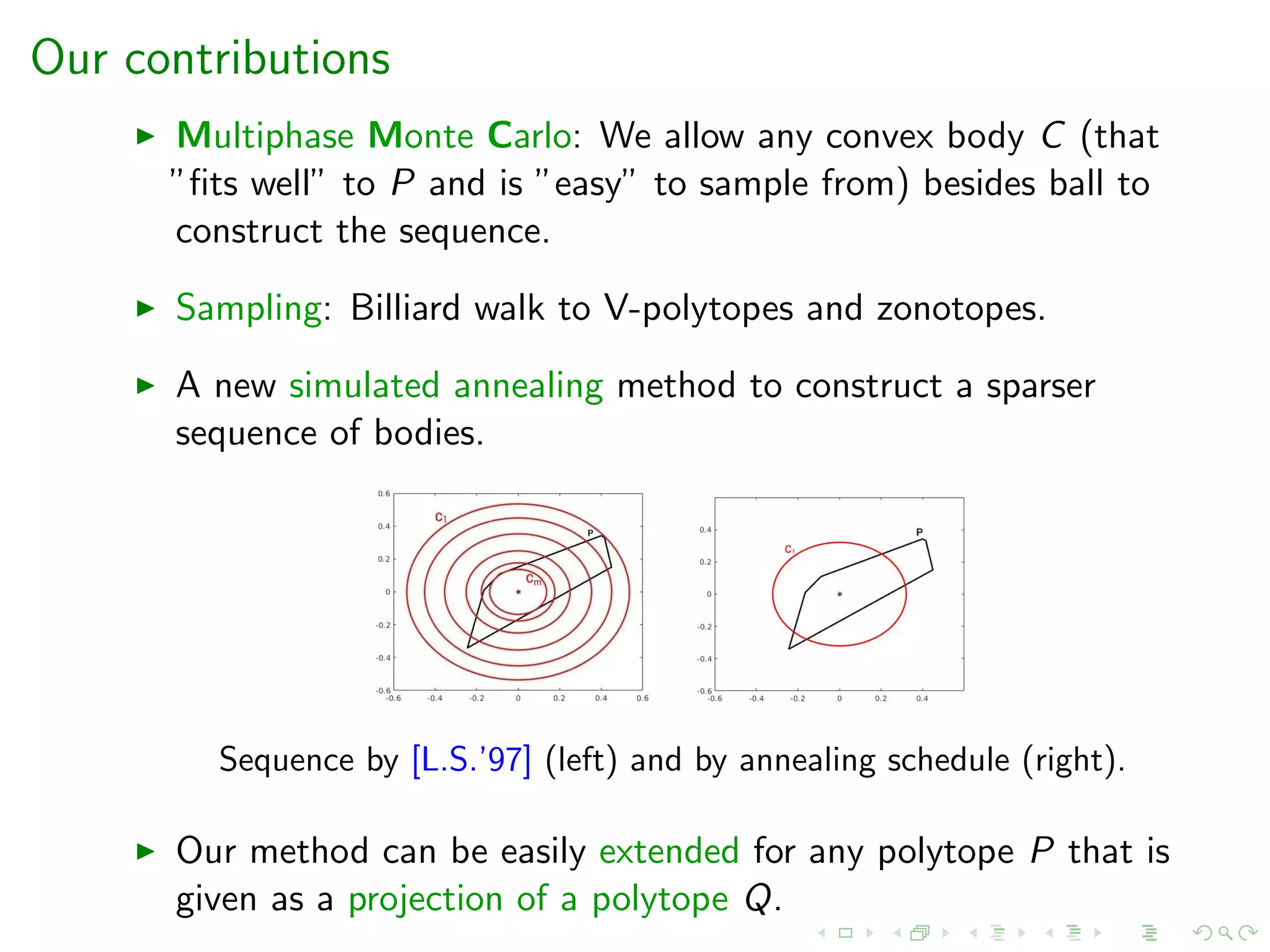 Our contributions
Multiphase Monte Carlo: We allow any convex body C (that
”ﬁts well” to P and is ”easy” to sample from) besides ball to
construct the sequence.
Sampling: Billiard walk to V-polytopes and zonotopes.
A new simulated annealing method to construct a sparser
sequence of bodies.
Sequence by [L.S.’97] (left) and by annealing schedule (right).
Our method can be easily extended for any polytope P that is
given as a projection of a polytope Q.
 