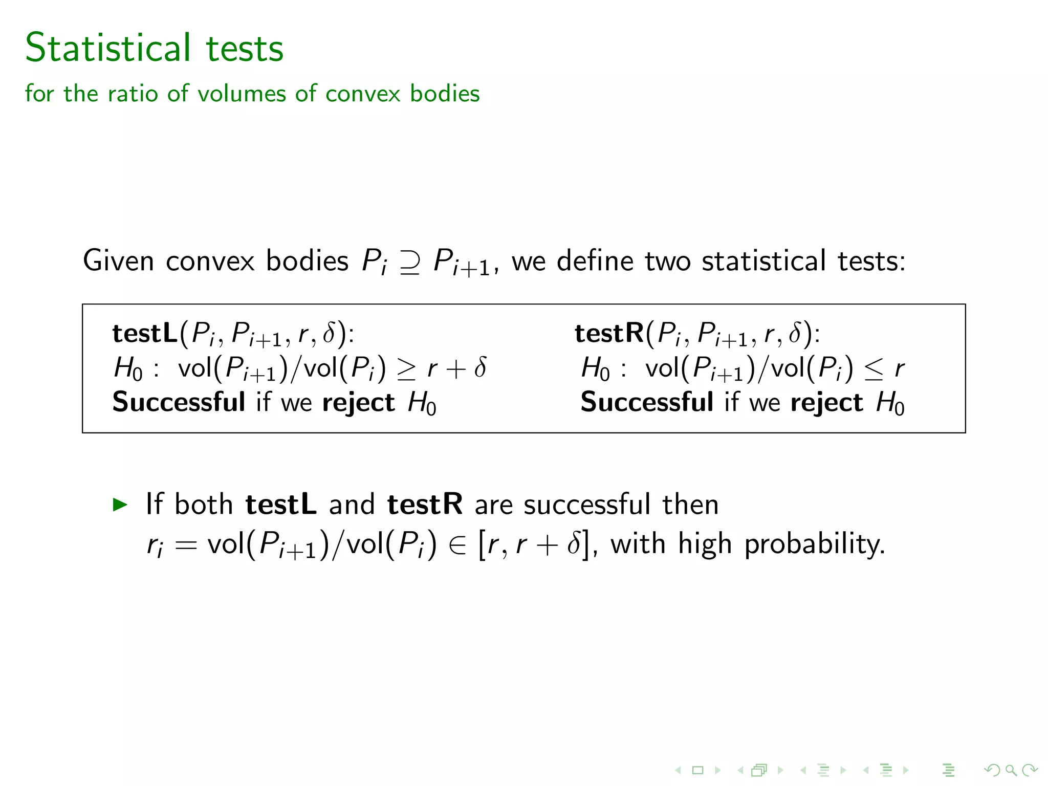 Statistical tests
for the ratio of volumes of convex bodies
Given convex bodies Pi ⊇ Pi+1, we deﬁne two statistical tests:
testL(Pi , Pi+1, r, δ): testR(Pi , Pi+1, r, δ):
H0 : vol(Pi+1)/vol(Pi ) ≥ r + δ H0 : vol(Pi+1)/vol(Pi ) ≤ r
Successful if we reject H0 Successful if we reject H0
If both testL and testR are successful then
ri = vol(Pi+1)/vol(Pi ) ∈ [r, r + δ], with high probability.
 