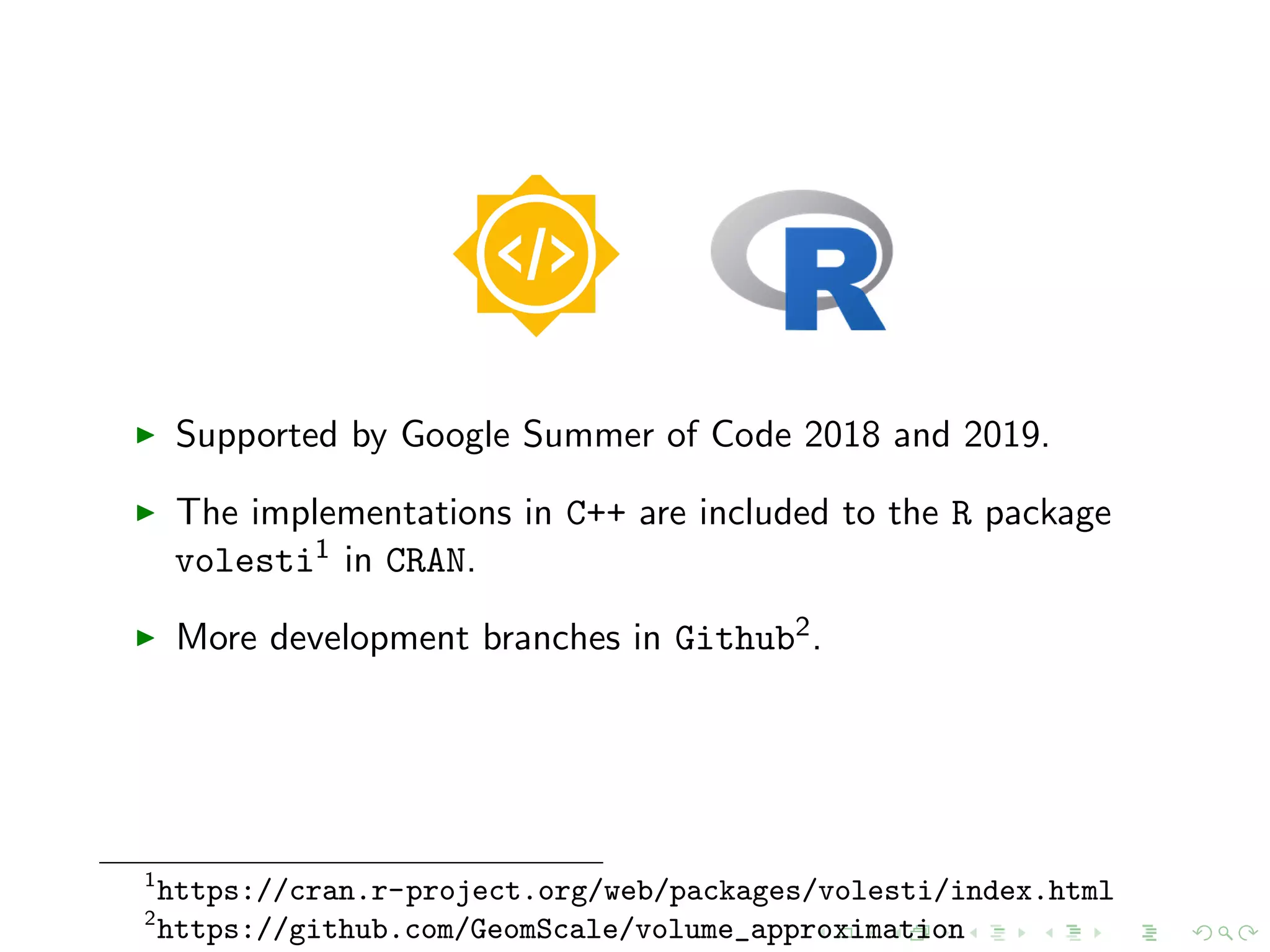 Supported by Google Summer of Code 2018 and 2019.
The implementations in C++ are included to the R package
volesti1 in CRAN.
More development branches in Github2.
1
https://cran.r-project.org/web/packages/volesti/index.html
2
https://github.com/GeomScale/volume_approximation
 