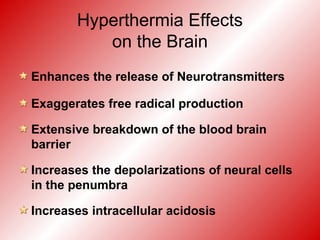 Hyperthermia Effects
on the Brain
Enhances the release of Neurotransmitters
Exaggerates free radical production
Extensive breakdown of the blood brain
barrier
Increases the depolarizations of neural cells
in the penumbra
Increases intracellular acidosis
 