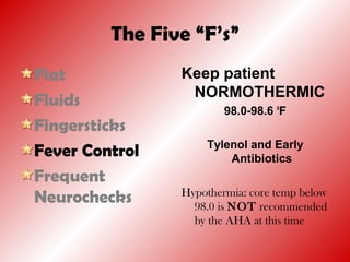 The Five “F’s”
Flat
Fluids
Fingersticks
Fever Control
Frequent
Neurochecks
Keep patient
NORMOTHERMIC
98.0-98.6 o
F
Tylenol and Early
Antibiotics
Hypothermia: core temp below
98.0 is NOT recommended
by the AHA at this time
 