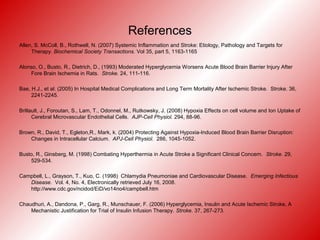 References
Allen, S. McColl, B., Rothwell, N. (2007) Systemic Inflammation and Stroke: Etiology, Pathology and Targets for
Therapy. Biochemical Society Transactions. Vol 35, part 5, 1163-1165
Alonso, O., Busto, R., Dietrich, D., (1993) Moderated Hyperglycemia Worsens Acute Blood Brain Barrier Injury After
Fore Brain Ischemia in Rats. Stroke. 24, 111-116.
Bae, H.J., et al. (2005) In Hospital Medical Complications and Long Term Mortality After Ischemic Stroke. Stroke. 36,
2241-2245.
Brillault, J., Foroutan, S., Lam, T., Odonnel, M., Rutkowsky, J. (2008) Hypoxia Effects on cell volume and Ion Uptake of
Cerebral Microvascular Endothelial Cells. AJP-Cell Physiol. 294, 88-96.
Brown, R., David, T., Egleton,R., Mark, k. (2004) Protecting Against Hypoxia-Induced Blood Brain Barrier Disruption:
Changes in Intracellular Calcium. APJ-Cell Physiol. 286, 1045-1052.
Busto, R., Ginsberg, M. (1998) Combating Hyperthermia in Acute Stroke a Significant Clinical Concern. Stroke. 29,
529-534.
Campbell, L., Grayson, T., Kuo, C. (1998) Chlamydia Pneumoniae and Cardiovascular Disease. Emerging Infectious
Disease. Vol. 4, No. 4, Electronically retrieved July 16, 2008.
http://www.cdc.gov/ncidod/EiD/vo14no4/campbell.htm
Chaudhuri, A., Dandona, P., Garg, R., Munschauer, F. (2006) Hyperglycemia, Insulin and Acute Ischemic Stroke, A
Mechanistic Justification for Trial of Insulin Infusion Therapy. Stroke. 37, 267-273.
 