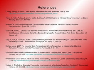 References
Cooling Therapy for Stroke. John Hopkins Medicine Health Alerts. Retrieved June 26, 2008.
http://www.johnshopkinshealthalerts.com/reports/hypertension_stroke.
Fisher, J., Heller, R., Levi, C. Lim, L., Maths, B., Wang, Y. (2000) Influence of Admission Body Temperature on Stroke
Mortality. Stroke, 31, 404-409.
Ginsburg, M. (2003) Adventures in the Pathophysiology of Brain Ischemia: Penumbra, Gene Expression,
Neuroprotection. Stroke, 34, 214-223
Guanci, M., Hinkle, J. (2007) Acute Ischemic Stroke Review. Journal of Neuroscience Nursing. 39, 5, 285-293.
Initial Success of Intracranial Stents New Devices Bring Hope for Those at Highest Risk. Stroke Connection, Jul
August, p.6.
Kelly, J., Hunt, B., Lewis, R., Rudd, A. (2002) Pulmonary Embolism and Pneumonia May Be Confounded After Acute
Stroke May Co Exist. British Geriatric Society Age and Aging. 31, 235-239.
McIlvoy, Laura. (2007) The Impact of Brain Temperature and Core Temperature on Intracranial and Cerebral
Perfussion Pressure. Journal of Neuroscience Nursing, 39, 6, 324-331.
Obstructive Sleep Apnea Causes Early Death in Stroke Patients. Science Daily, May 20, 2008. Electronically
retrieved July 16, 2008. http://www.sciencedaily.com/releases/2008/05/080518182655.htm.
Viral Infection Linked to Heart Attack and Stroke. Science Daily, December 24, 2002. Electronically retrieved July 11,
2008. http://www.sciencedaily.com/releases/2002/12/021224091204.htm.
Vojdani, A. The Role of Chlamydia Pneumoniae in Athersclerosis is Cardiology Ready for a Revolution? Electronically
retrieved July 11, 2008. http://www.immuno-science-lab.com/html/chlamydia_pneumoniae.html
 