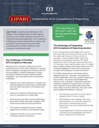 EverythingBenefits.com 800.689.3568 | bizdev@EverythingBenefits.com
Key Challenges of Handling
ACA Compliance Manually
Lipari Foods is a leading food distributor in the
Midwest. The company delivers a wide range of
products to over 5,000 customers across the US.
Implementing EverythingBenefits’ ACA Compliance
& Reporting solution allowed them to reduce their
annual ACA reporting process by 50% while
providing better and faster insights into the
company's benefits well-being.
Prior to integrating EverythingBenefits’ solution,
ACA reporting was manual and error-prone, taking
the Lipari team “every bit of two months to
complete,” shared Joseph Riddle, Lipari’s HR
Generalist overseeing the process. Mr. Riddle
dreaded this time of the year reporting that it took
2-3 rounds of fixes to get the data correct. “It wasn’t
easy to make changes, there were many errors and
it required logging in to each carrier and going
through each employee to make corrections”.
Mr. Riddle shared that he was hesitant about
adapting new tech, “I thought I was going into
another nightmare, with a new system to figure out
how it works,” but found EverythingBenefits’
solution to be a “lifesaver.” Following a seamless
integration available through Kronos, the Lipari
team reported to have significantly reduced the
time it takes to do ACA reporting. The Lipari Team
shared additional feedback, including:
• ACA tracking works 24/7 so all the data is
available when it’s time to report.
• The interface is user-friendly. The smart
filtering allows us to view and update the
information instantaneously across
departments, but most importantly the data
is accurate.
• EverythingBenefits’ Customer Service team
is friendly and knowledgeable and help us
better understand ACA reporting.
The Advantage of Integrating
ACA Compliance & Reporting solution
Managing ACA compliance adds hours of non-
productive time to one's work. Whether it's keeping
track of eligibility, managing the lookbacks and full-
time equivalents, handling employees on leave,
managing COBRA participants and terminated
employees - you’ll be dealing with the following
challenges:
• Requires up-to-date expertise in complex and
evolving regulatory requirements of Affordable
Care Act (ACA) laws both on the federal and
state level.
• Exposure to significant IRS penalties due to
errors in calculations or missed data.
• Refuting future penalties may be challenging,
particularly if there have been changes in HR
personnel and data loss during transition.
• The need to manage data across multiple
departments, locations, and employee types.
• Inability to do trial runs to view the entire
company’s state of compliance.
Joseph Riddle
HR Generalist
@ Lipari Foods
CASE STUDY: ACA COMPLIANCE & REPORTING 800.689.3568
Implements ACA Compliance & Reporting
“ACA reporting is a
life saver! I can’t say
enough good things
about it.
 