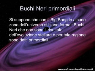 Buchi Neri primordiali
Si suppone che con il Big Bang in alcune
zone dell’universo si siano formati Buchi
Neri che non sono il risultato
dell’evoluzione stellare e per tale ragione
sono detti primordiali.
www.astronomiavallidelnoce.it
 