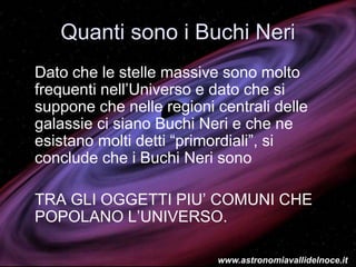 Quanti sono i Buchi Neri
Dato che le stelle massive sono molto
frequenti nell’Universo e dato che si
suppone che nelle regioni centrali delle
galassie ci siano Buchi Neri e che ne
esistano molti detti “primordiali”, si
conclude che i Buchi Neri sono
TRA GLI OGGETTI PIU’ COMUNI CHE
POPOLANO L’UNIVERSO.
www.astronomiavallidelnoce.it
 