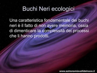 Buchi Neri ecologici
Una caratteristica fondamentale dei buchi
neri è il fatto di non avere memoria, ossia
di dimenticare la complessità dei processi
che li hanno prodotti.
www.astronomiavallidelnoce.it
 
