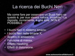 La ricerca dei Buchi Neri
Ma come fare per osservare un Buco Nero se
questo è, per sua stessa natura, Invisibile? La
risposta, ovviamente, è una sola: NON E’
POSSIBILE.
• I buchi Neri in sistema binario;
• I buchi Neri nelle binarie X;
• Spettro di emissione;
• Funzione di massa;
• Effetto Hawking;
• Effetti di distorsione.
www.astronomiavallidelnoce.it
 