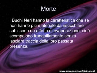 Morte
I Buchi Neri hanno la caratteristica che se
non hanno più materiale da risucchiare
subiscono un effetto di evaporazione, cioè
scompaiono tranquillamente senza
lasciare traccia della loro passata
presenza.
www.astronomiavallidelnoce.it
 