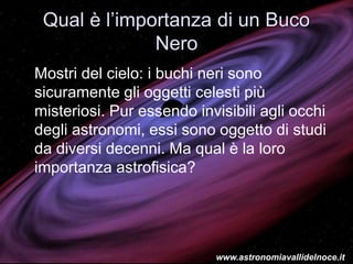 Qual è l’importanza di un Buco
Nero
Mostri del cielo: i buchi neri sono
sicuramente gli oggetti celesti più
misteriosi. Pur essendo invisibili agli occhi
degli astronomi, essi sono oggetto di studi
da diversi decenni. Ma qual è la loro
importanza astrofisica?
www.astronomiavallidelnoce.it
 