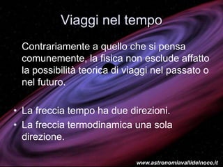 Viaggi nel tempo
Contrariamente a quello che si pensa
comunemente, la fisica non esclude affatto
la possibilità teorica di viaggi nel passato o
nel futuro.
• La freccia tempo ha due direzioni.
• La freccia termodinamica una sola
direzione.
www.astronomiavallidelnoce.it
 