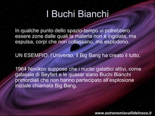 I Buchi Bianchi
In qualche punto dello spazio-tempo vi potrebbero
essere zone dalle quali la materia non è ingoiata, ma
espulsa, corpi che non collassano, ma esplodono.
UN ESEMPIO: l’Universo, il Big Bang ha creato il tutto.
1964 Novikov suppose che i nuclei galattici attivi, come
galassie di Seyfert e le quasar siano Buchi Bianchi
primordiali che non hanno partecipato all’esplosione
iniziale chiamata Big Bang.
www.astronomiavallidelnoce.it
 